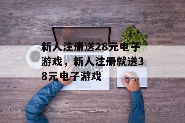 新人注册送28元电子游戏，新人注册就送38元电子游戏