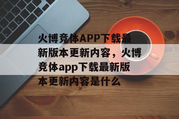 火博竞体APP下载最新版本更新内容，火博竞体app下载最新版本更新内容是什么